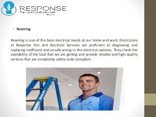 • Rewiring
Rewiring is one of the basic electrical needs at our home and work. Electricians
at Response Fire and Electrical Services are proficient at diagnosing and
replacing inefficient and unsafe wiring in the electrical systems. They check the
availability of the load that we are getting and provide reliable and high-quality
services that are completely safety code compliant.
 