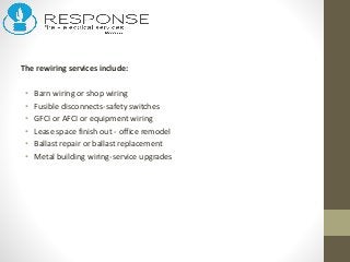 The rewiring services include:
• Barn wiring or shop wiring
• Fusible disconnects-safety switches
• GFCI or AFCI or equipment wiring
• Lease space finish out - office remodel
• Ballast repair or ballast replacement
• Metal building wiring-service upgrades
 