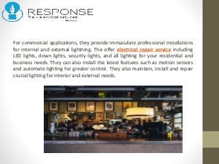 For commercial applications, they provide immaculate professional installations
for internal and external lightning. The offer electrical repair service including
LED lights, down lights, security lights, and all lighting for your residential and
business needs. They can also install the latest features such as motion sensors
and automate lighting for greater control. They also maintain, install and repair
crucial lighting for interior and external needs.
 