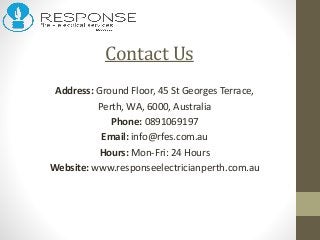 Contact Us
Address: Ground Floor, 45 St Georges Terrace,
Perth, WA, 6000, Australia
Phone: 0891069197
Email: info@rfes.com.au
Hours: Mon-Fri: 24 Hours
Website: www.responseelectricianperth.com.au
 