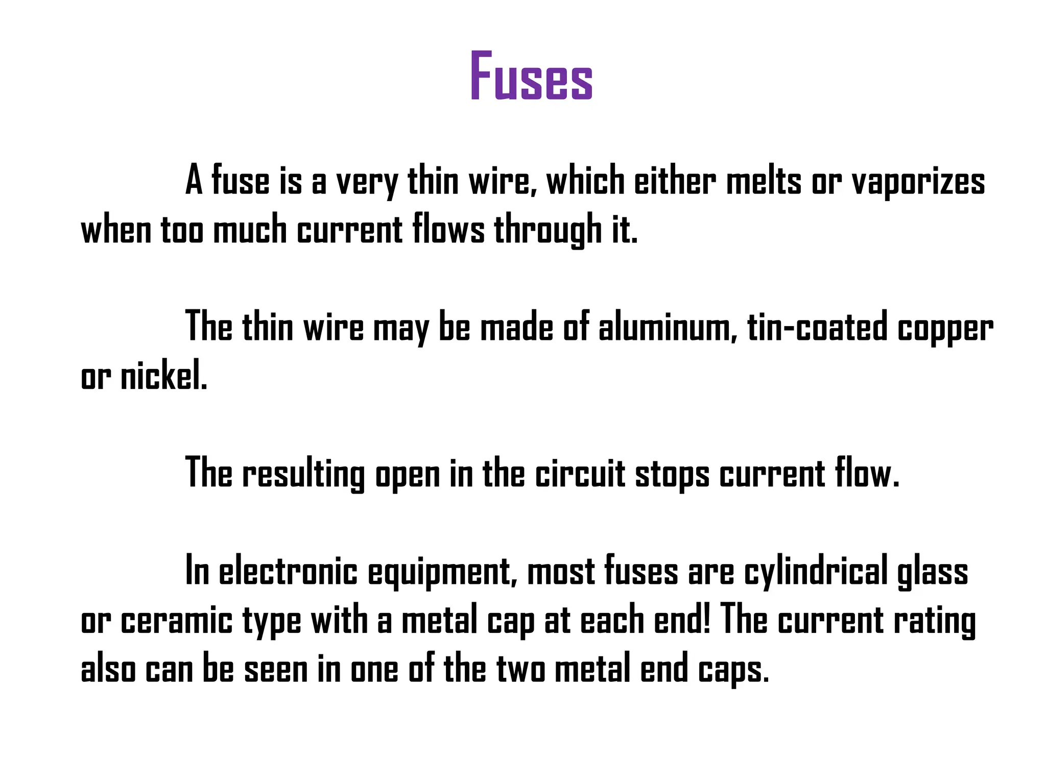 Fuses
A fuse is a very thin wire, which either melts or vaporizes
when too much current flows through it.
The thin wire may be made of aluminum, tin-coated copper
or nickel.
The resulting open in the circuit stops current flow.
In electronic equipment, most fuses are cylindrical glass
or ceramic type with a metal cap at each end! The current rating
also can be seen in one of the two metal end caps.
 