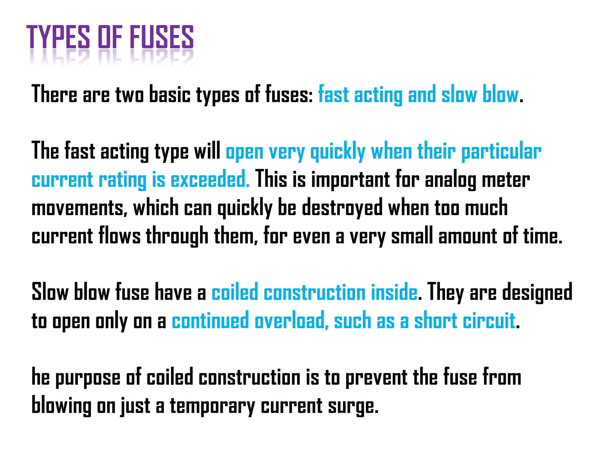 There are two basic types of fuses: fast acting and slow blow.
The fast acting type will open very quickly when their particular
current rating is exceeded. This is important for analog meter
movements, which can quickly be destroyed when too much
current flows through them, for even a very small amount of time.
Slow blow fuse have a coiled construction inside. They are designed
to open only on a continued overload, such as a short circuit.
he purpose of coiled construction is to prevent the fuse from
blowing on just a temporary current surge.
TYPES OF FUSES
 
