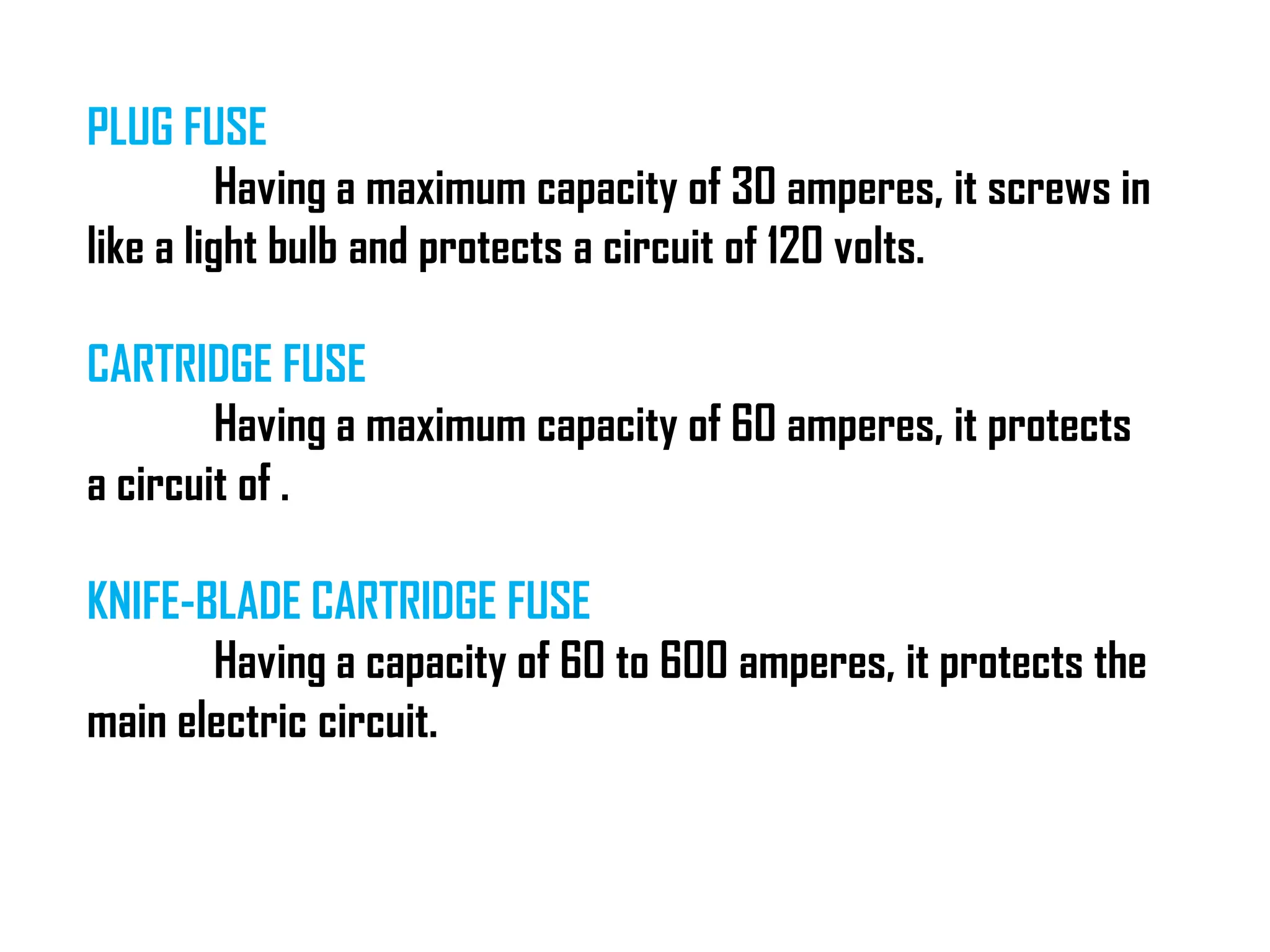 PLUG FUSE
Having a maximum capacity of 30 amperes, it screws in
like a light bulb and protects a circuit of 120 volts.
CARTRIDGE FUSE
Having a maximum capacity of 60 amperes, it protects
a circuit of .
KNIFE-BLADE CARTRIDGE FUSE
Having a capacity of 60 to 600 amperes, it protects the
main electric circuit.
 