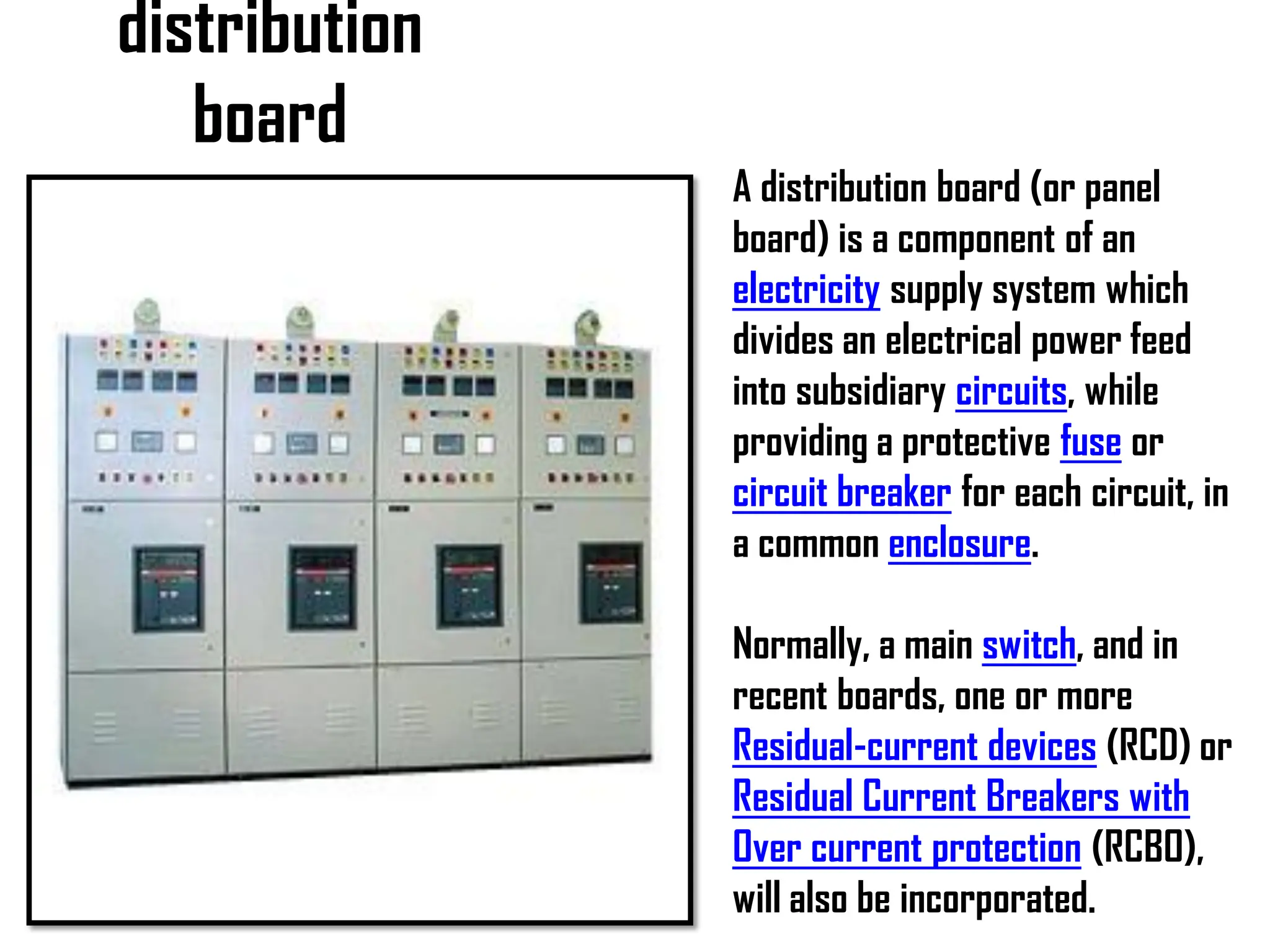 distribution
board
A distribution board (or panel
board) is a component of an
electricity supply system which
divides an electrical power feed
into subsidiary circuits, while
providing a protective fuse or
circuit breaker for each circuit, in
a common enclosure.
Normally, a main switch, and in
recent boards, one or more
Residual-current devices (RCD) or
Residual Current Breakers with
Over current protection (RCBO),
will also be incorporated.
 