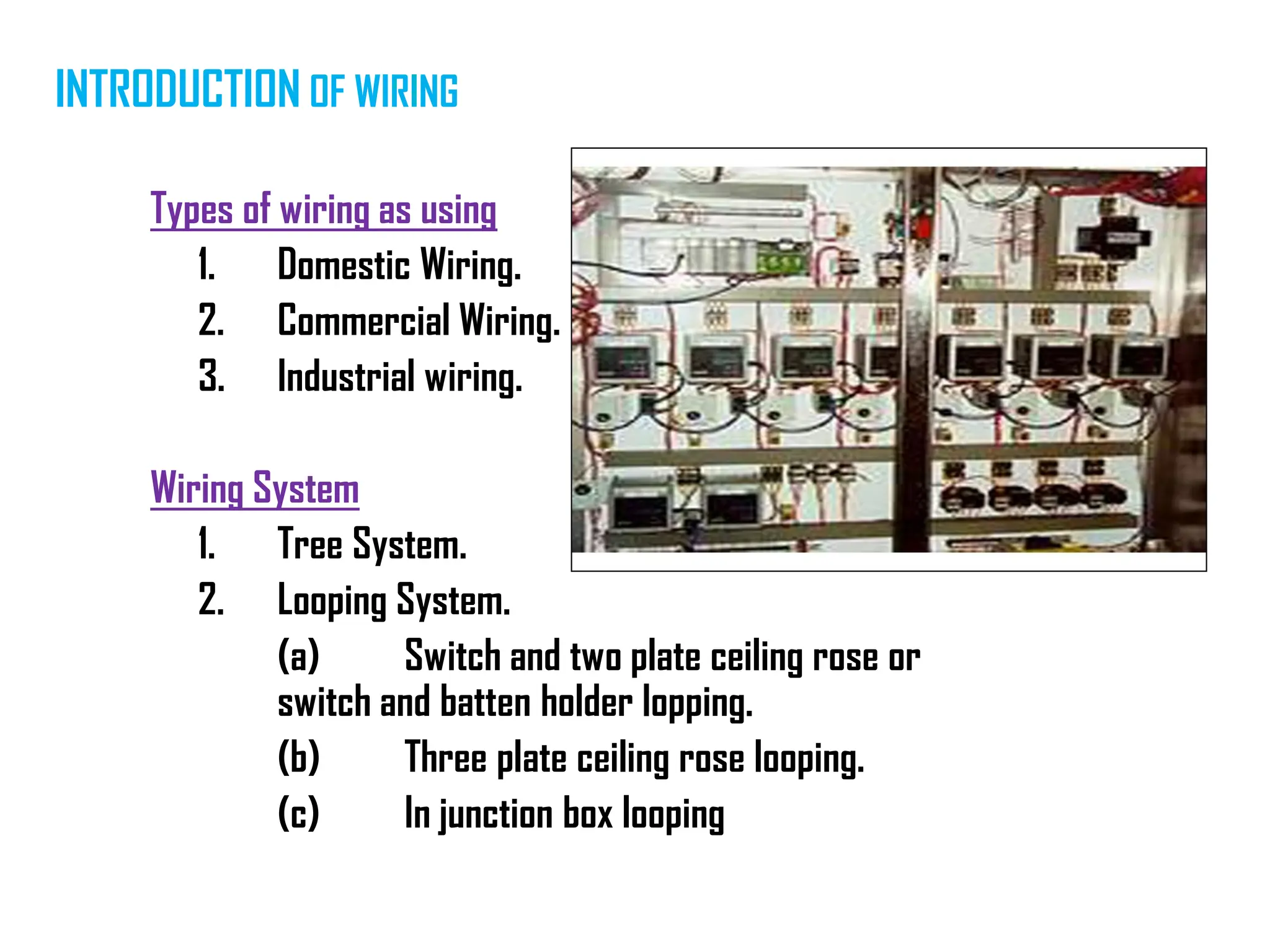 Types of wiring as using
1. Domestic Wiring.
2. Commercial Wiring.
3. Industrial wiring.
Wiring System
1. Tree System.
2. Looping System.
(a) Switch and two plate ceiling rose or
switch and batten holder lopping.
(b) Three plate ceiling rose looping.
(c) In junction box looping
INTRODUCTION OF WIRING
 