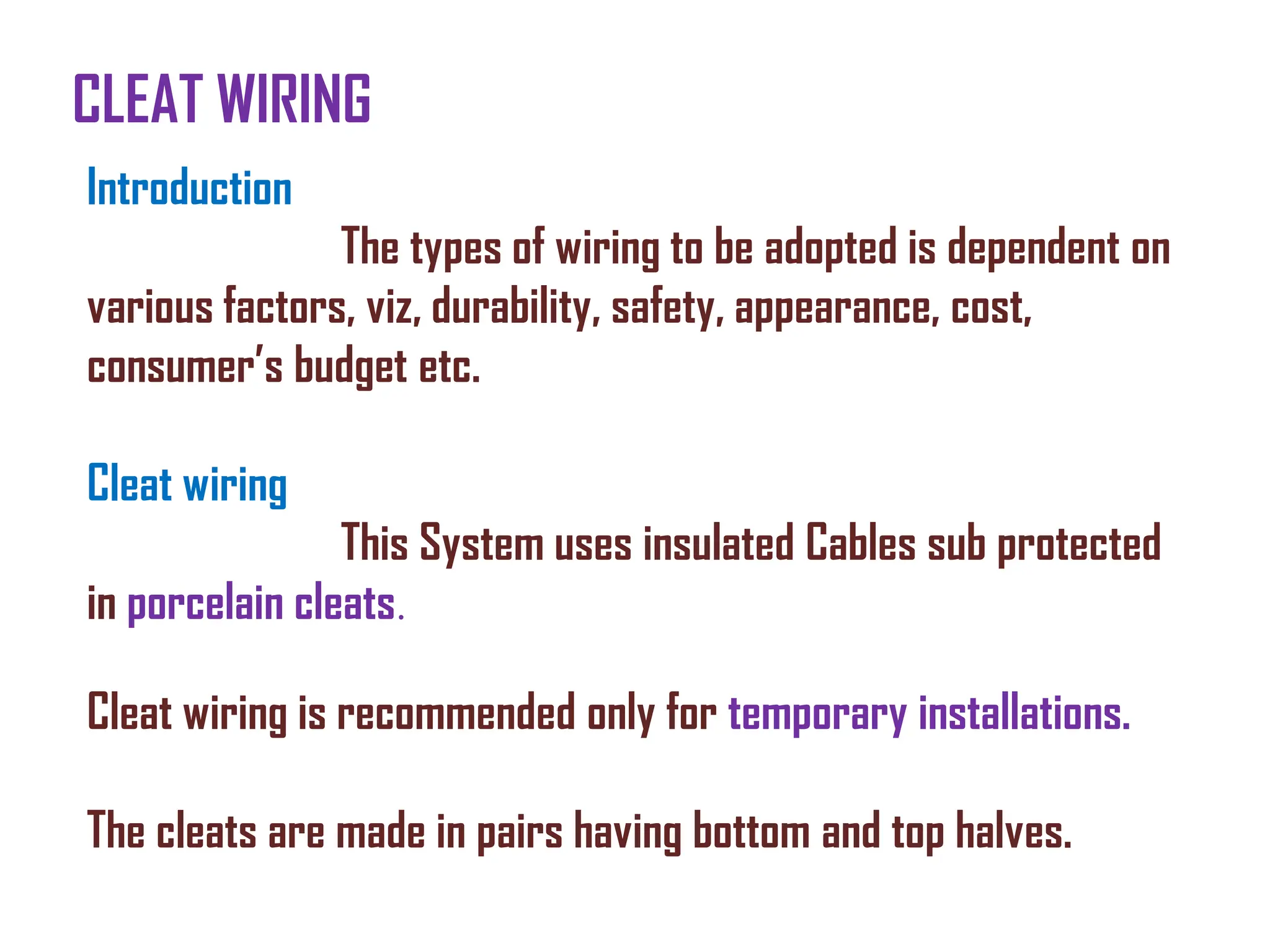 CLEAT WIRING
Introduction
The types of wiring to be adopted is dependent on
various factors, viz, durability, safety, appearance, cost,
consumer’s budget etc.
Cleat wiring
This System uses insulated Cables sub protected
in porcelain cleats.
Cleat wiring is recommended only for temporary installations.
The cleats are made in pairs having bottom and top halves.
 