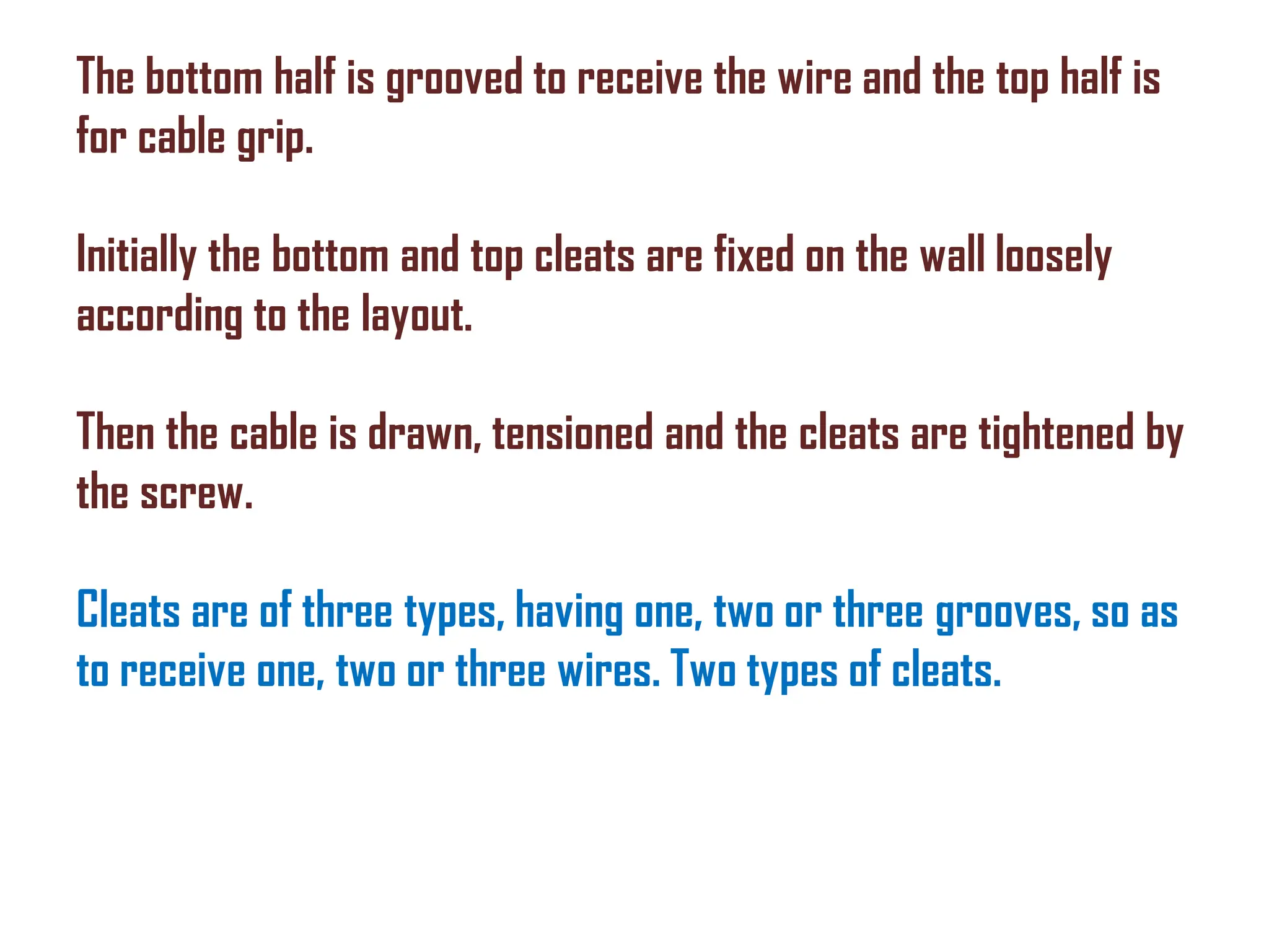 The bottom half is grooved to receive the wire and the top half is
for cable grip.
Initially the bottom and top cleats are fixed on the wall loosely
according to the layout.
Then the cable is drawn, tensioned and the cleats are tightened by
the screw.
Cleats are of three types, having one, two or three grooves, so as
to receive one, two or three wires. Two types of cleats.
 