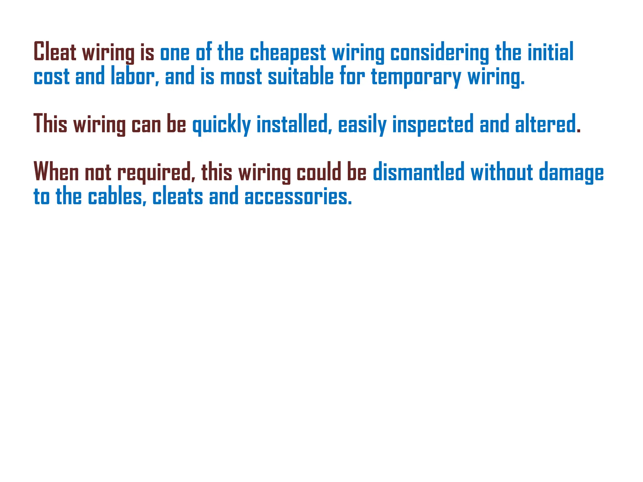 Cleat wiring is one of the cheapest wiring considering the initial
cost and labor, and is most suitable for temporary wiring.
This wiring can be quickly installed, easily inspected and altered.
When not required, this wiring could be dismantled without damage
to the cables, cleats and accessories.
 