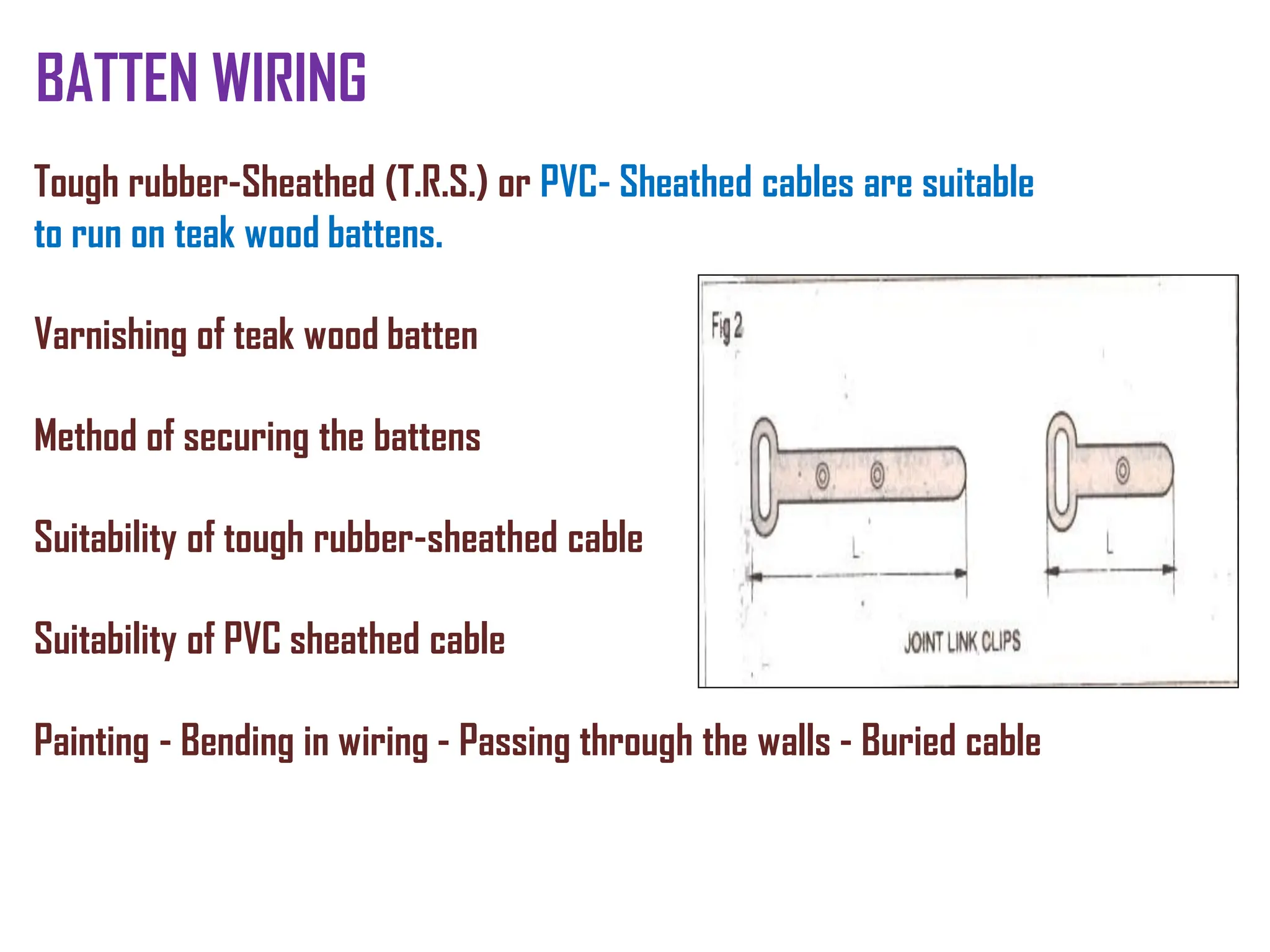 BATTEN WIRING
Tough rubber-Sheathed (T.R.S.) or PVC- Sheathed cables are suitable
to run on teak wood battens.
Varnishing of teak wood batten
Method of securing the battens
Suitability of tough rubber-sheathed cable
Suitability of PVC sheathed cable
Painting - Bending in wiring - Passing through the walls - Buried cable
 