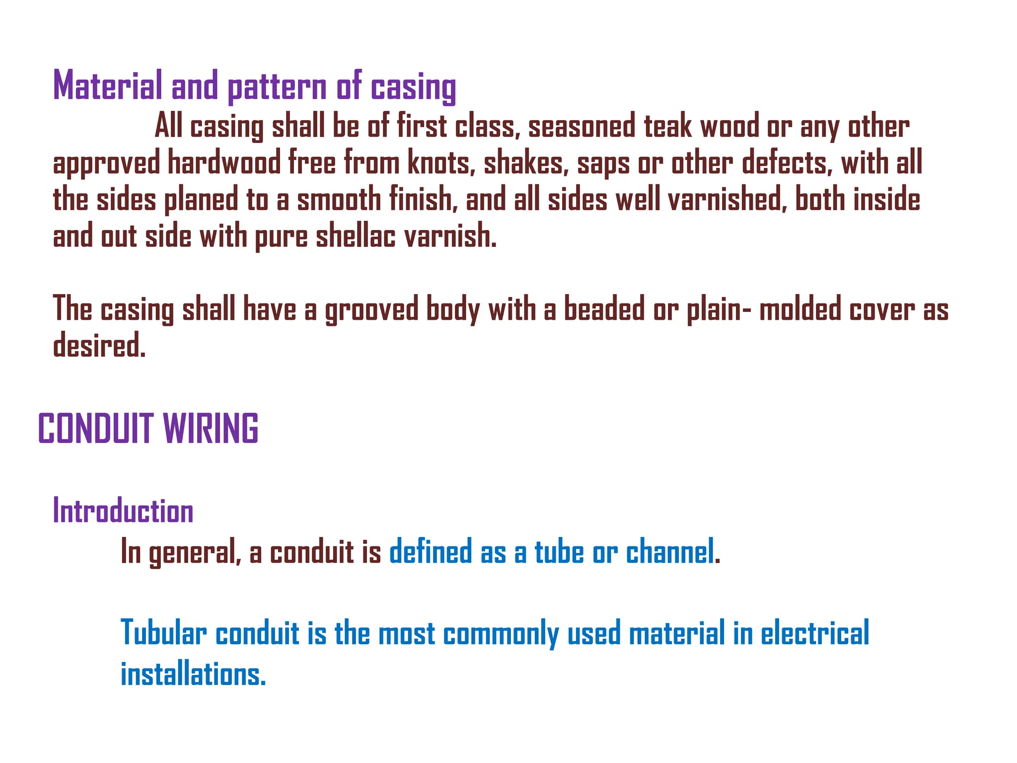 Material and pattern of casing
All casing shall be of first class, seasoned teak wood or any other
approved hardwood free from knots, shakes, saps or other defects, with all
the sides planed to a smooth finish, and all sides well varnished, both inside
and out side with pure shellac varnish.
The casing shall have a grooved body with a beaded or plain- molded cover as
desired.
CONDUIT WIRING
Introduction
In general, a conduit is defined as a tube or channel.
Tubular conduit is the most commonly used material in electrical
installations.
 