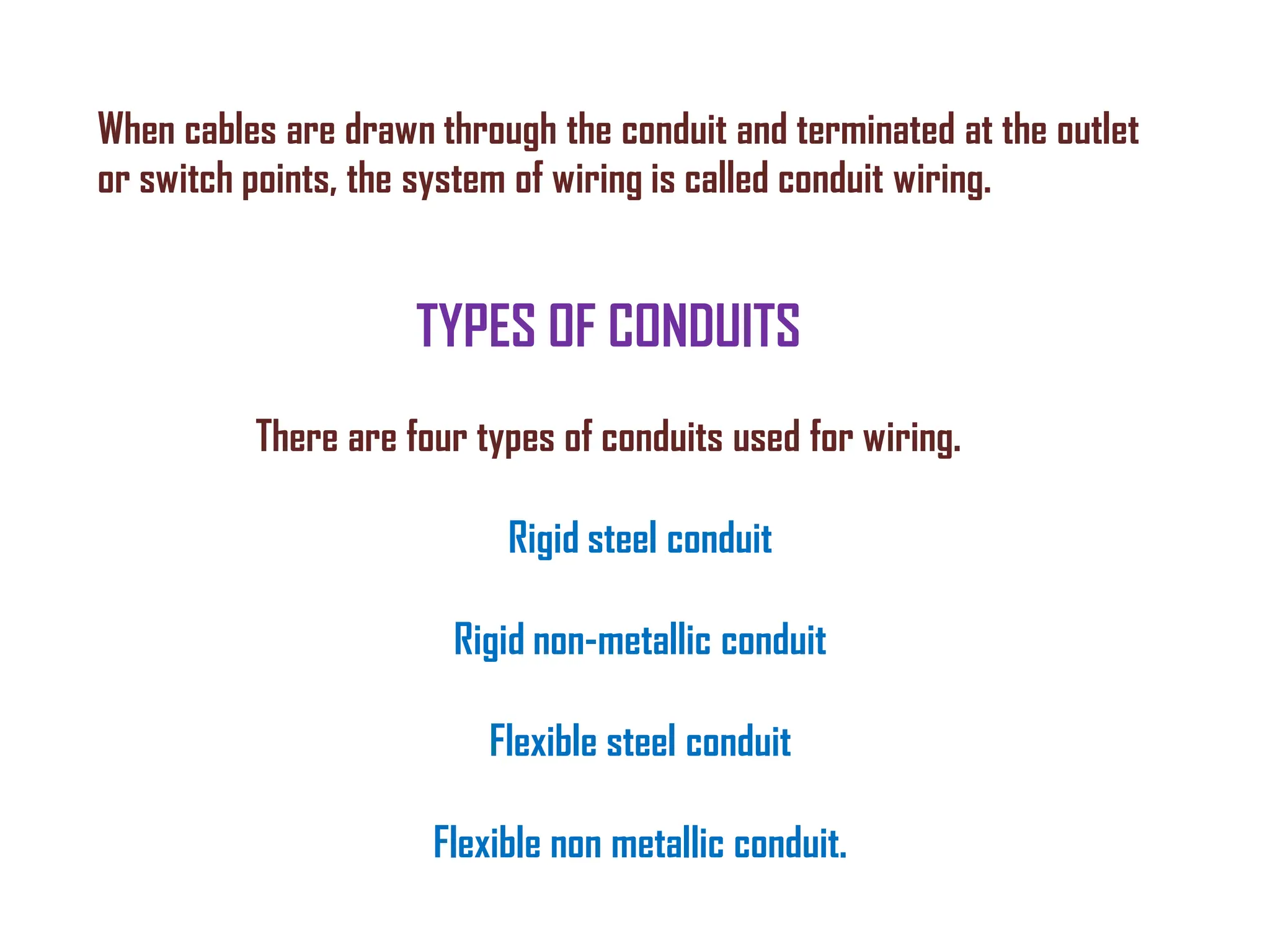 TYPES OF CONDUITS
There are four types of conduits used for wiring.
Rigid steel conduit
Rigid non-metallic conduit
Flexible steel conduit
Flexible non metallic conduit.
When cables are drawn through the conduit and terminated at the outlet
or switch points, the system of wiring is called conduit wiring.
 