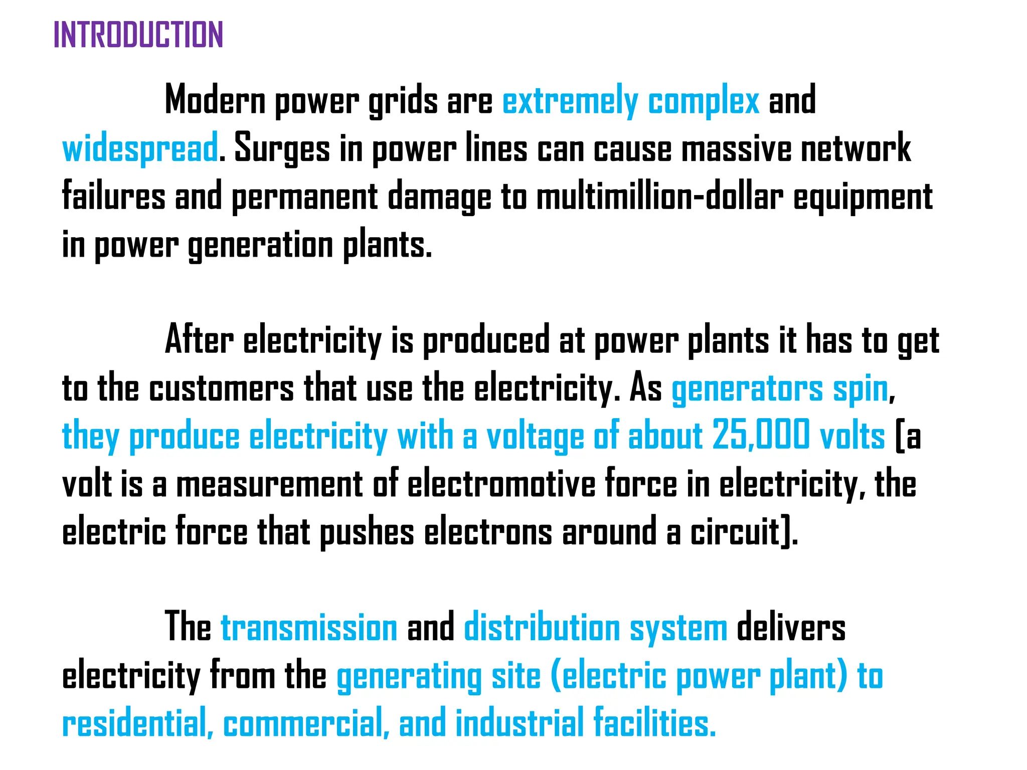 Modern power grids are extremely complex and
widespread. Surges in power lines can cause massive network
failures and permanent damage to multimillion-dollar equipment
in power generation plants.
After electricity is produced at power plants it has to get
to the customers that use the electricity. As generators spin,
they produce electricity with a voltage of about 25,000 volts [a
volt is a measurement of electromotive force in electricity, the
electric force that pushes electrons around a circuit].
The transmission and distribution system delivers
electricity from the generating site (electric power plant) to
residential, commercial, and industrial facilities.
INTRODUCTION
 