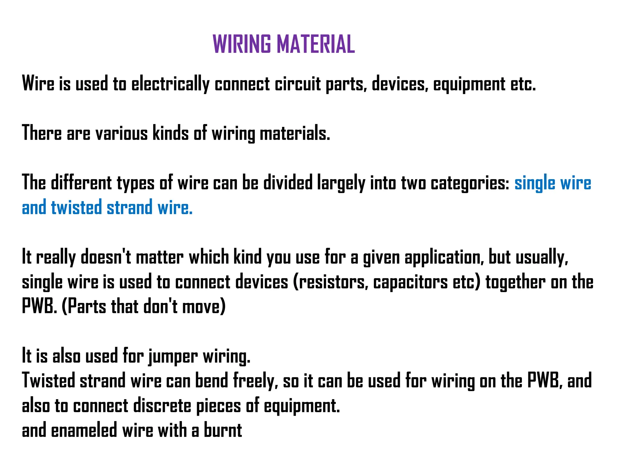 Wire is used to electrically connect circuit parts, devices, equipment etc.
There are various kinds of wiring materials.
The different types of wire can be divided largely into two categories: single wire
and twisted strand wire.
It really doesn't matter which kind you use for a given application, but usually,
single wire is used to connect devices (resistors, capacitors etc) together on the
PWB. (Parts that don't move)
It is also used for jumper wiring.
Twisted strand wire can bend freely, so it can be used for wiring on the PWB, and
also to connect discrete pieces of equipment.
and enameled wire with a burnt
WIRING MATERIAL
 