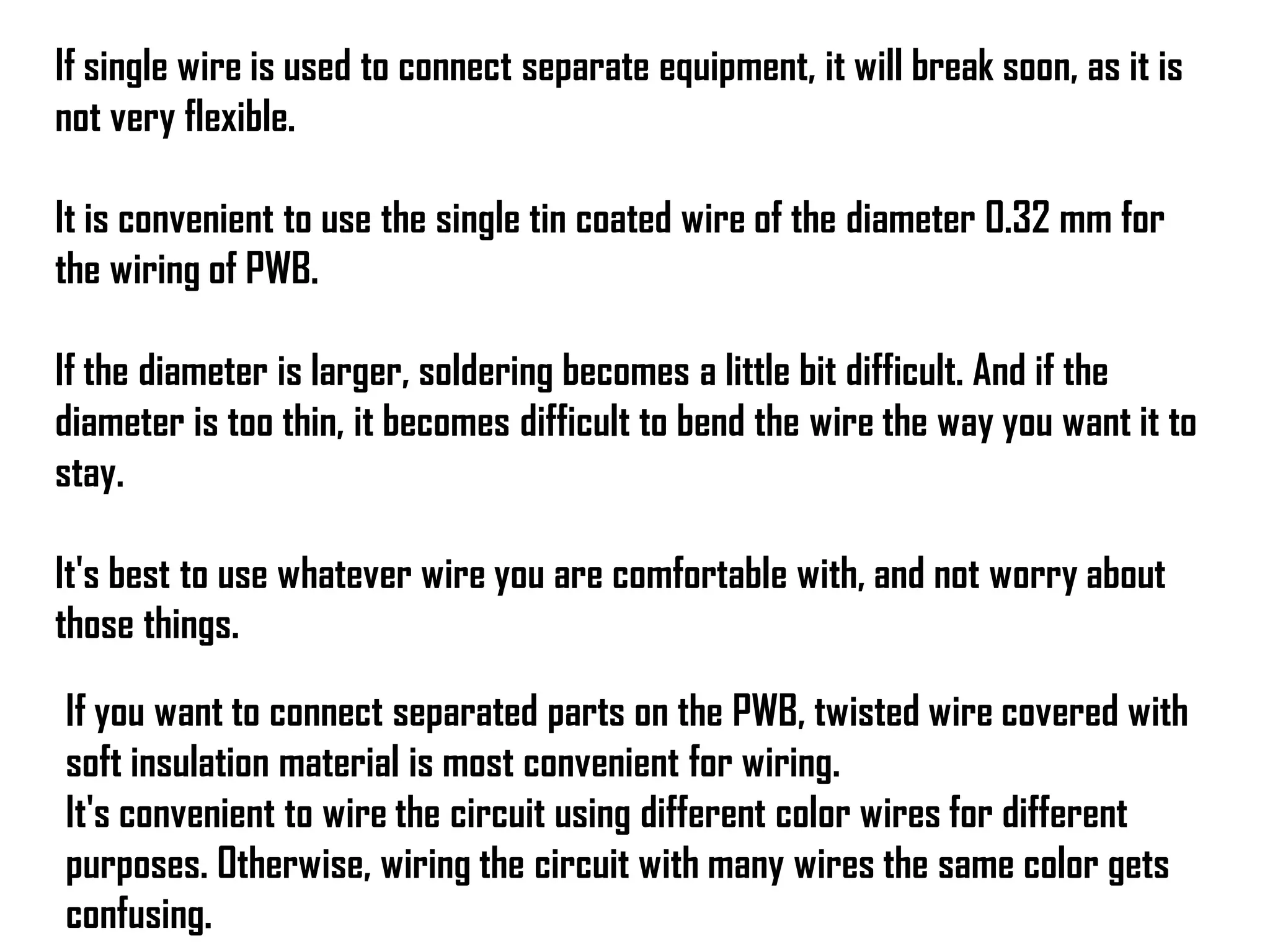 If single wire is used to connect separate equipment, it will break soon, as it is
not very flexible.
It is convenient to use the single tin coated wire of the diameter 0.32 mm for
the wiring of PWB.
If the diameter is larger, soldering becomes a little bit difficult. And if the
diameter is too thin, it becomes difficult to bend the wire the way you want it to
stay.
It's best to use whatever wire you are comfortable with, and not worry about
those things.
If you want to connect separated parts on the PWB, twisted wire covered with
soft insulation material is most convenient for wiring.
It's convenient to wire the circuit using different color wires for different
purposes. Otherwise, wiring the circuit with many wires the same color gets
confusing.
 