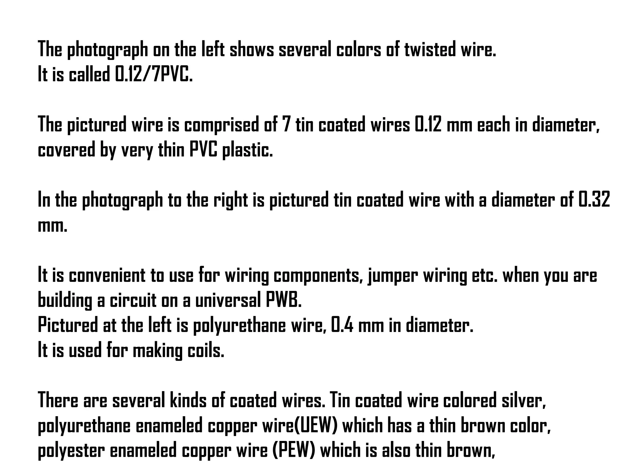 The photograph on the left shows several colors of twisted wire.
It is called 0.12/7PVC.
The pictured wire is comprised of 7 tin coated wires 0.12 mm each in diameter,
covered by very thin PVC plastic.
In the photograph to the right is pictured tin coated wire with a diameter of 0.32
mm.
It is convenient to use for wiring components, jumper wiring etc. when you are
building a circuit on a universal PWB.
Pictured at the left is polyurethane wire, 0.4 mm in diameter.
It is used for making coils.
There are several kinds of coated wires. Tin coated wire colored silver,
polyurethane enameled copper wire(UEW) which has a thin brown color,
polyester enameled copper wire (PEW) which is also thin brown,
 