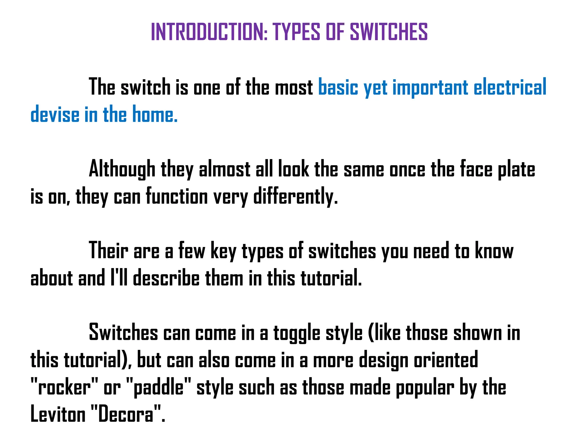 INTRODUCTION: TYPES OF SWITCHES
The switch is one of the most basic yet important electrical
devise in the home.
Although they almost all look the same once the face plate
is on, they can function very differently.
Their are a few key types of switches you need to know
about and I'll describe them in this tutorial.
Switches can come in a toggle style (like those shown in
this tutorial), but can also come in a more design oriented
"rocker" or "paddle" style such as those made popular by the
Leviton "Decora".
 