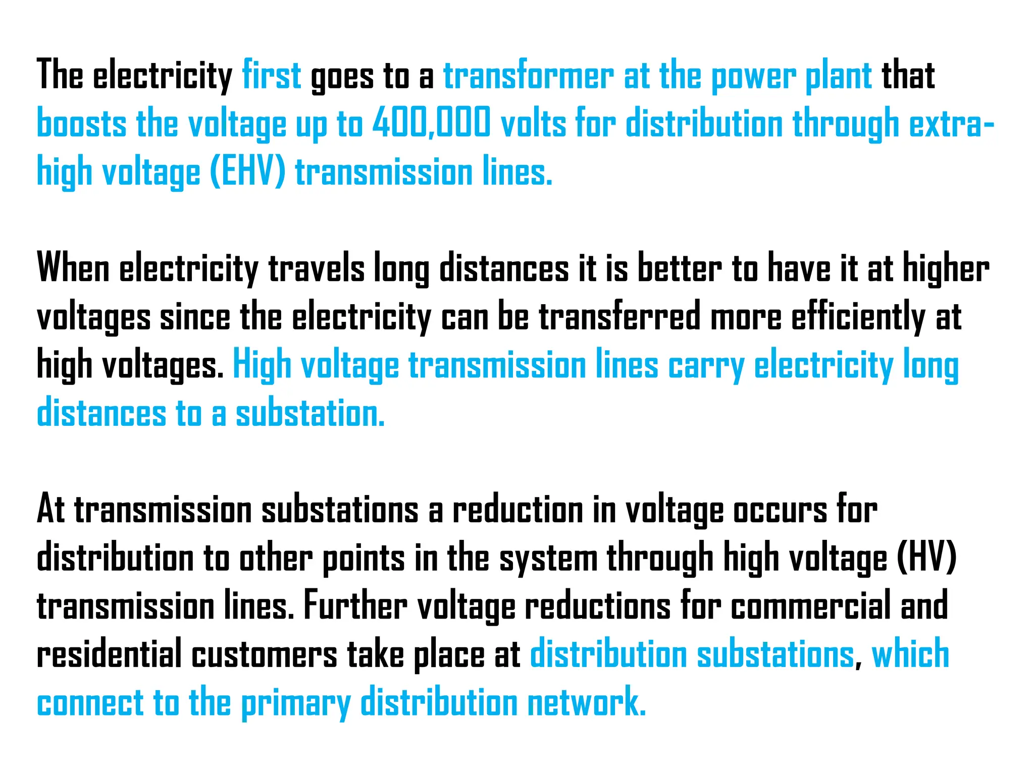 The electricity first goes to a transformer at the power plant that
boosts the voltage up to 400,000 volts for distribution through extra-
high voltage (EHV) transmission lines.
When electricity travels long distances it is better to have it at higher
voltages since the electricity can be transferred more efficiently at
high voltages. High voltage transmission lines carry electricity long
distances to a substation.
At transmission substations a reduction in voltage occurs for
distribution to other points in the system through high voltage (HV)
transmission lines. Further voltage reductions for commercial and
residential customers take place at distribution substations, which
connect to the primary distribution network.
 