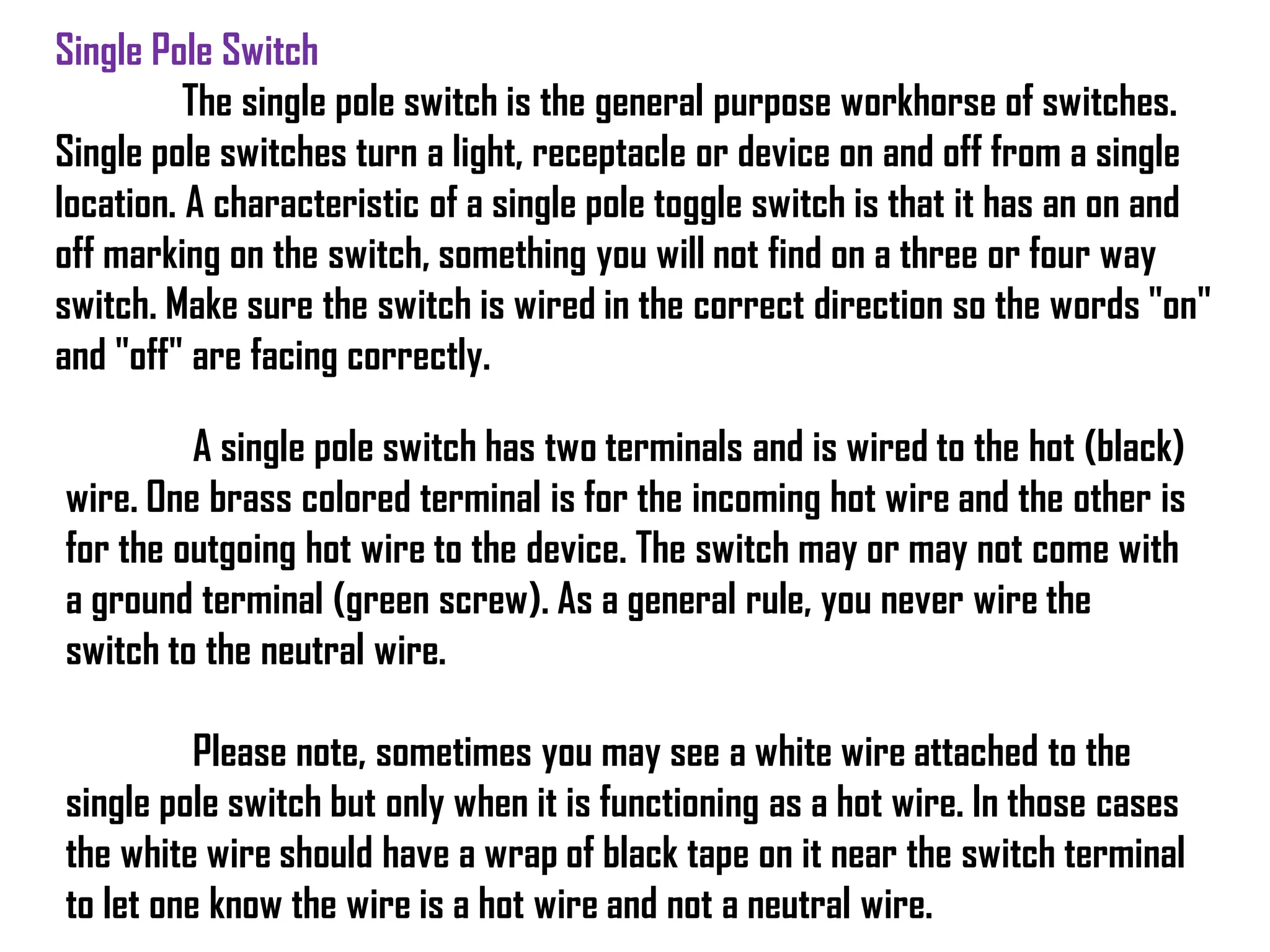Single Pole Switch
The single pole switch is the general purpose workhorse of switches.
Single pole switches turn a light, receptacle or device on and off from a single
location. A characteristic of a single pole toggle switch is that it has an on and
off marking on the switch, something you will not find on a three or four way
switch. Make sure the switch is wired in the correct direction so the words "on"
and "off" are facing correctly.
A single pole switch has two terminals and is wired to the hot (black)
wire. One brass colored terminal is for the incoming hot wire and the other is
for the outgoing hot wire to the device. The switch may or may not come with
a ground terminal (green screw). As a general rule, you never wire the
switch to the neutral wire.
Please note, sometimes you may see a white wire attached to the
single pole switch but only when it is functioning as a hot wire. In those cases
the white wire should have a wrap of black tape on it near the switch terminal
to let one know the wire is a hot wire and not a neutral wire.
 