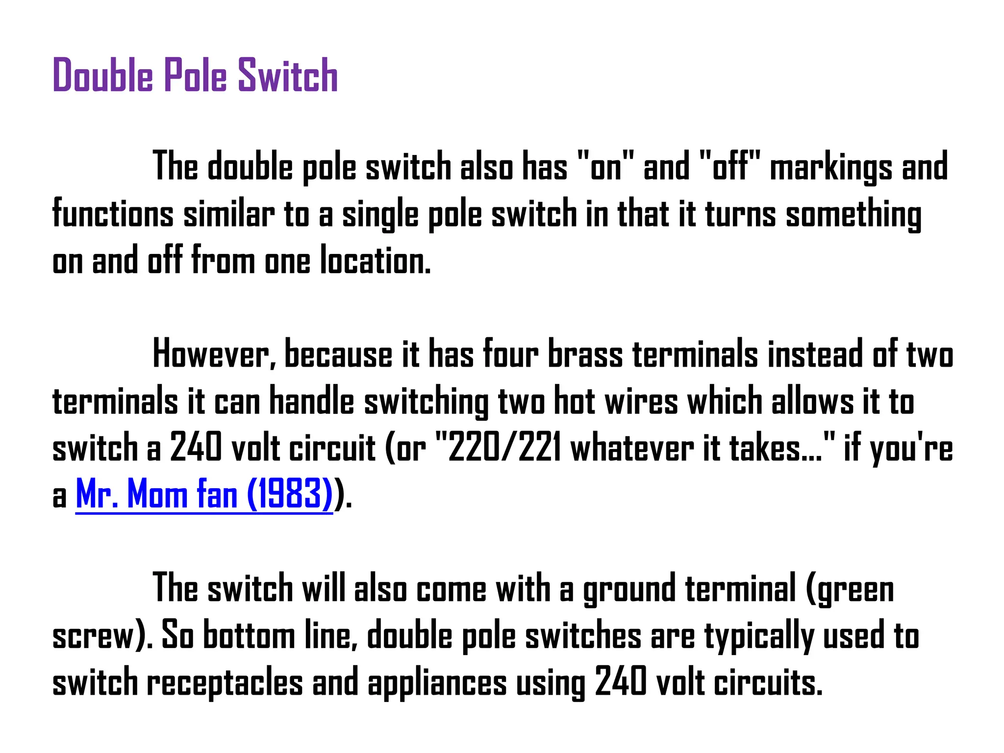 Double Pole Switch
The double pole switch also has "on" and "off" markings and
functions similar to a single pole switch in that it turns something
on and off from one location.
However, because it has four brass terminals instead of two
terminals it can handle switching two hot wires which allows it to
switch a 240 volt circuit (or "220/221 whatever it takes..." if you're
a Mr. Mom fan (1983)).
The switch will also come with a ground terminal (green
screw). So bottom line, double pole switches are typically used to
switch receptacles and appliances using 240 volt circuits.
 