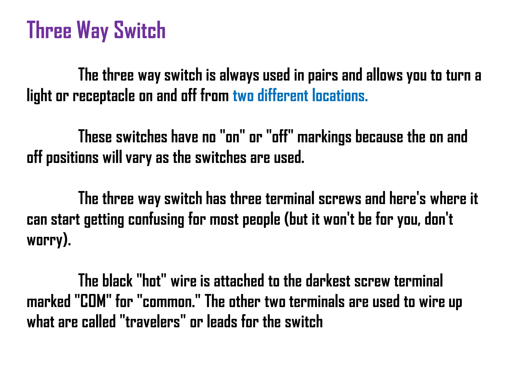 Three Way Switch
The three way switch is always used in pairs and allows you to turn a
light or receptacle on and off from two different locations.
These switches have no "on" or "off" markings because the on and
off positions will vary as the switches are used.
The three way switch has three terminal screws and here's where it
can start getting confusing for most people (but it won't be for you, don't
worry).
The black "hot" wire is attached to the darkest screw terminal
marked "COM" for "common." The other two terminals are used to wire up
what are called "travelers" or leads for the switch
 