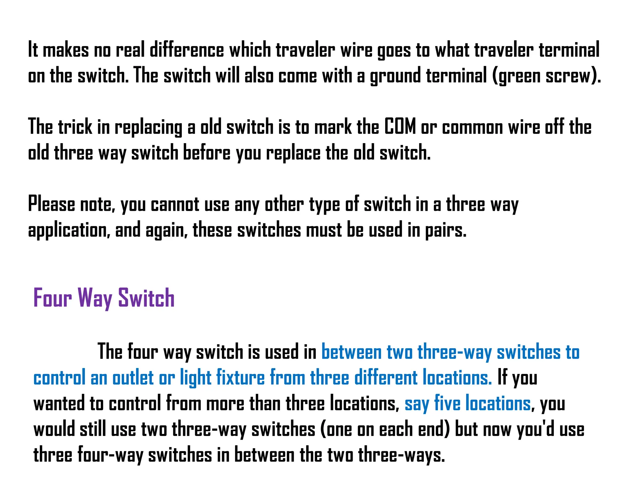 It makes no real difference which traveler wire goes to what traveler terminal
on the switch. The switch will also come with a ground terminal (green screw).
The trick in replacing a old switch is to mark the COM or common wire off the
old three way switch before you replace the old switch.
Please note, you cannot use any other type of switch in a three way
application, and again, these switches must be used in pairs.
Four Way Switch
The four way switch is used in between two three-way switches to
control an outlet or light fixture from three different locations. If you
wanted to control from more than three locations, say five locations, you
would still use two three-way switches (one on each end) but now you'd use
three four-way switches in between the two three-ways.
 
