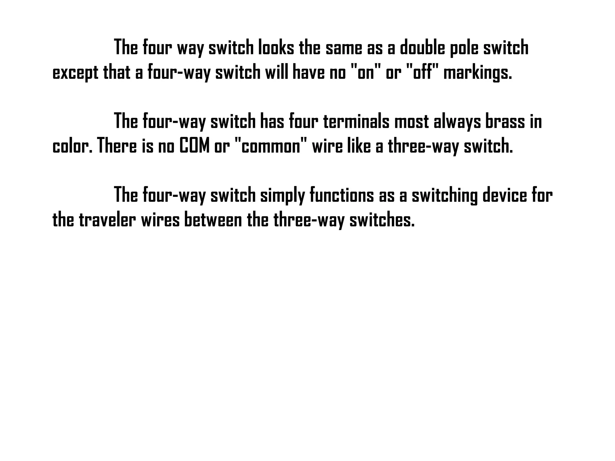 The four way switch looks the same as a double pole switch
except that a four-way switch will have no "on" or "off" markings.
The four-way switch has four terminals most always brass in
color. There is no COM or "common" wire like a three-way switch.
The four-way switch simply functions as a switching device for
the traveler wires between the three-way switches.
 
