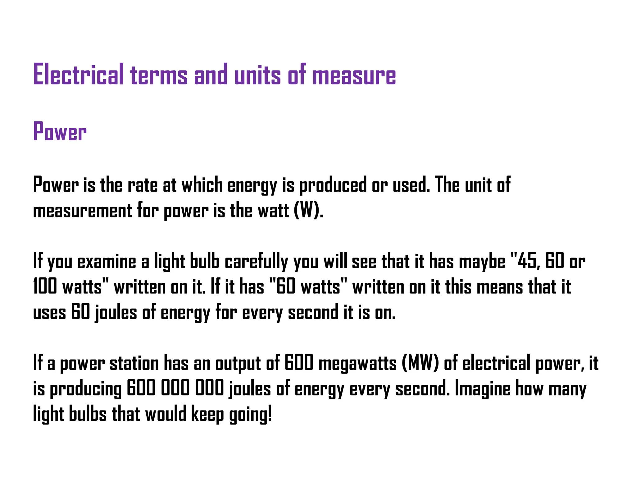 Electrical terms and units of measure
Power
Power is the rate at which energy is produced or used. The unit of
measurement for power is the watt (W).
If you examine a light bulb carefully you will see that it has maybe "45, 60 or
100 watts" written on it. If it has "60 watts" written on it this means that it
uses 60 joules of energy for every second it is on.
If a power station has an output of 600 megawatts (MW) of electrical power, it
is producing 600 000 000 joules of energy every second. Imagine how many
light bulbs that would keep going!
 
