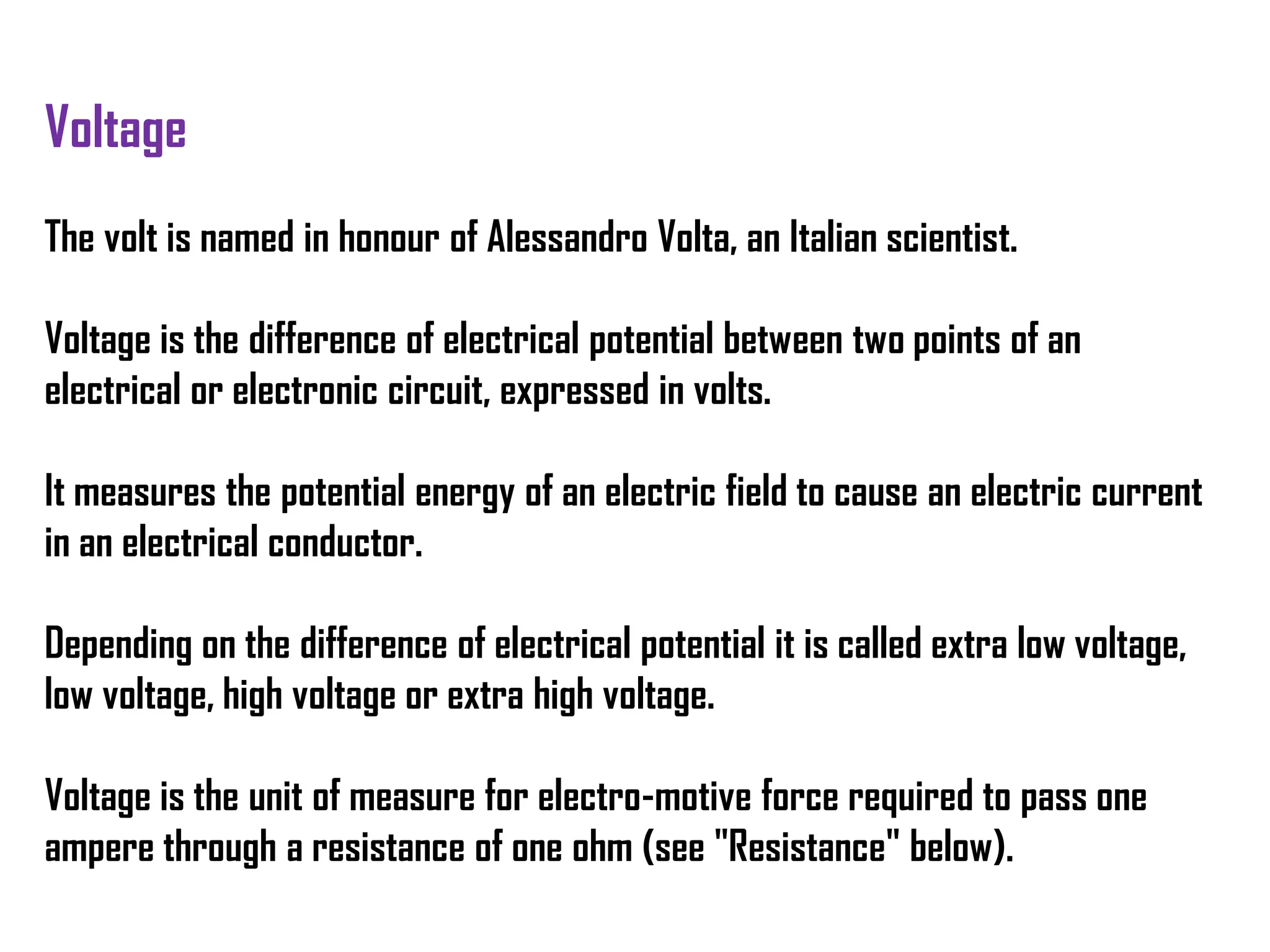 Voltage
The volt is named in honour of Alessandro Volta, an Italian scientist.
Voltage is the difference of electrical potential between two points of an
electrical or electronic circuit, expressed in volts.
It measures the potential energy of an electric field to cause an electric current
in an electrical conductor.
Depending on the difference of electrical potential it is called extra low voltage,
low voltage, high voltage or extra high voltage.
Voltage is the unit of measure for electro-motive force required to pass one
ampere through a resistance of one ohm (see "Resistance" below).
 