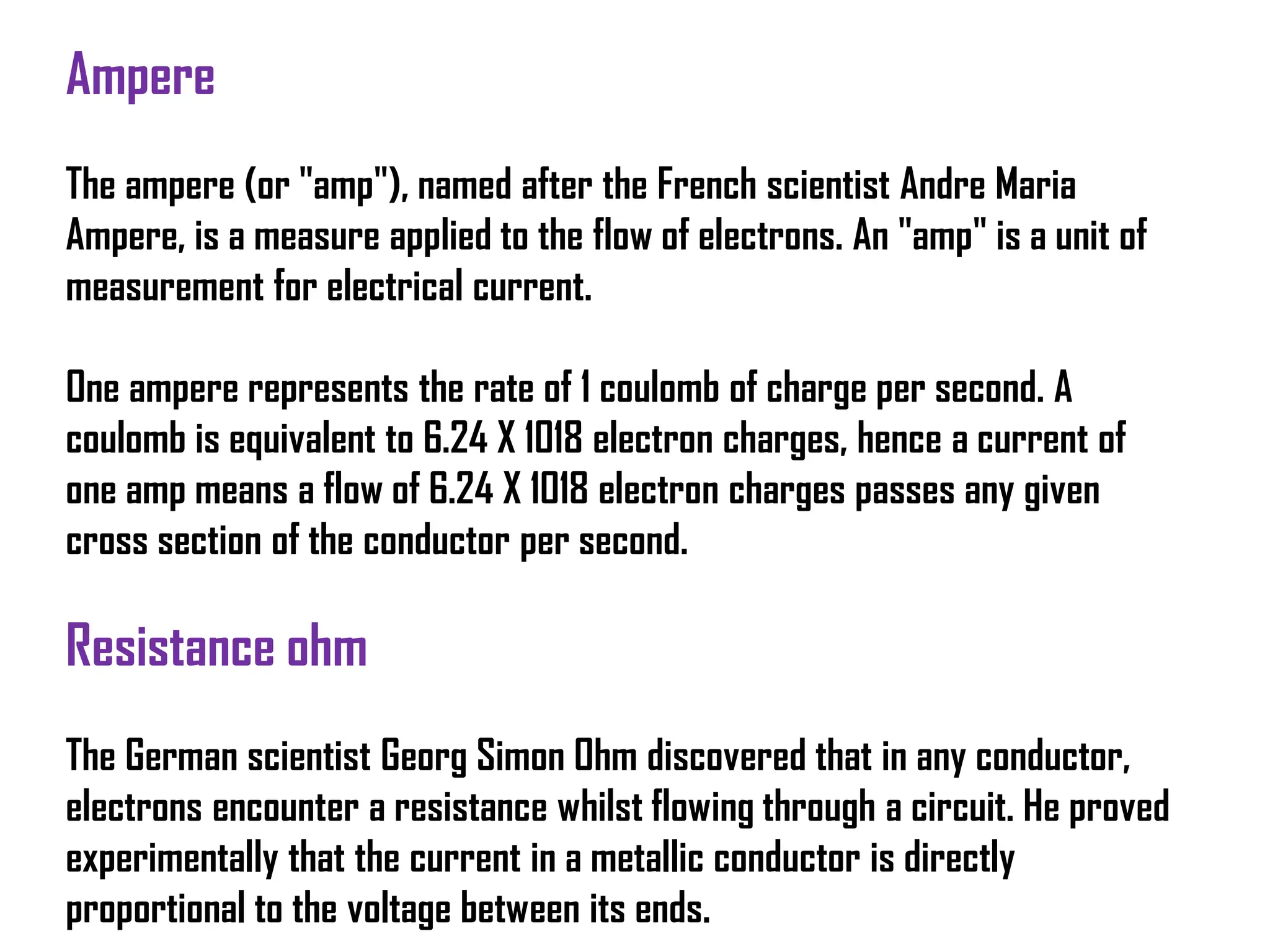 Ampere
The ampere (or "amp"), named after the French scientist Andre Maria
Ampere, is a measure applied to the flow of electrons. An "amp" is a unit of
measurement for electrical current.
One ampere represents the rate of 1 coulomb of charge per second. A
coulomb is equivalent to 6.24 X 1018 electron charges, hence a current of
one amp means a flow of 6.24 X 1018 electron charges passes any given
cross section of the conductor per second.
Resistance ohm
The German scientist Georg Simon Ohm discovered that in any conductor,
electrons encounter a resistance whilst flowing through a circuit. He proved
experimentally that the current in a metallic conductor is directly
proportional to the voltage between its ends.
 