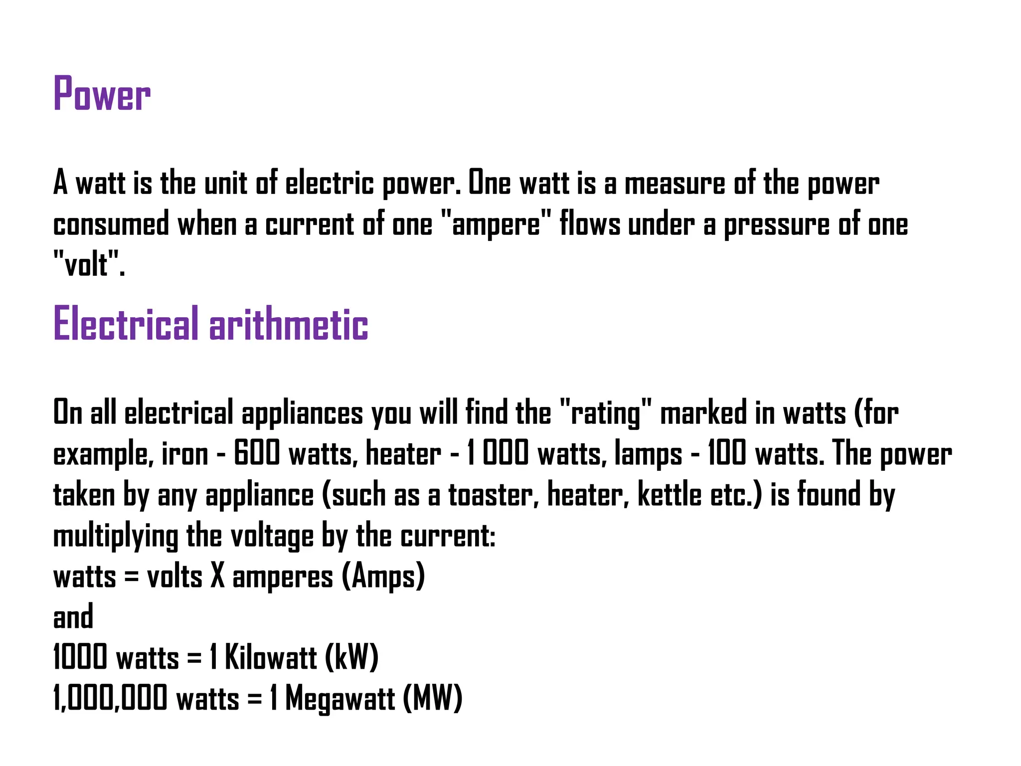 Power
A watt is the unit of electric power. One watt is a measure of the power
consumed when a current of one "ampere" flows under a pressure of one
"volt".
Electrical arithmetic
On all electrical appliances you will find the "rating" marked in watts (for
example, iron - 600 watts, heater - 1 000 watts, lamps - 100 watts. The power
taken by any appliance (such as a toaster, heater, kettle etc.) is found by
multiplying the voltage by the current:
watts = volts X amperes (Amps)
and
1000 watts = 1 Kilowatt (kW)
1,000,000 watts = 1 Megawatt (MW)
 