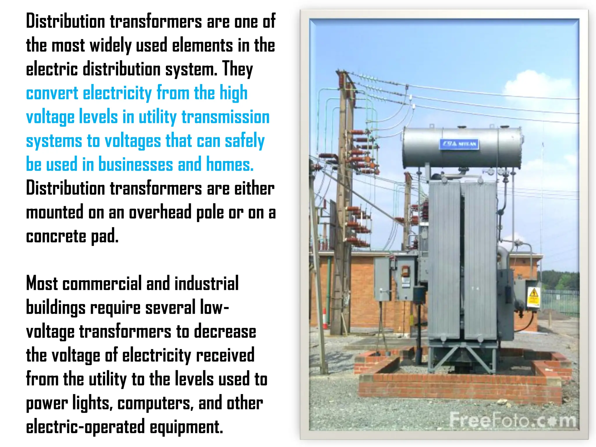 Distribution transformers are one of
the most widely used elements in the
electric distribution system. They
convert electricity from the high
voltage levels in utility transmission
systems to voltages that can safely
be used in businesses and homes.
Distribution transformers are either
mounted on an overhead pole or on a
concrete pad.
Most commercial and industrial
buildings require several low-
voltage transformers to decrease
the voltage of electricity received
from the utility to the levels used to
power lights, computers, and other
electric-operated equipment.
 