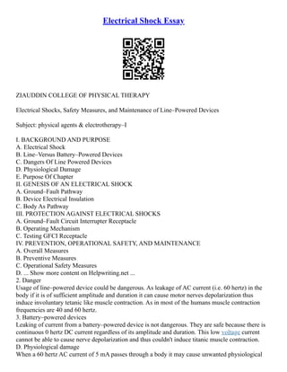 Electrical Shock Essay
ZIAUDDIN COLLEGE OF PHYSICAL THERAPY
Electrical Shocks, Safety Measures, and Maintenance of Line–Powered Devices
Subject: physical agents & electrotherapy–I
I. BACKGROUND AND PURPOSE
A. Electrical Shock
B. Line–Versus Battery–Powered Devices
C. Dangers Of Line Powered Devices
D. Physiological Damage
E. Purpose Of Chapter
II. GENESIS OF AN ELECTRICAL SHOCK
A. Ground–Fault Pathway
B. Device Electrical Insulation
C. Body As Pathway
III. PROTECTION AGAINST ELECTRICAL SHOCKS
A. Ground–Fault Circuit Interrupter Receptacle
B. Operating Mechanism
C. Testing GFCI Receptacle
IV. PREVENTION, OPERATIONAL SAFETY, AND MAINTENANCE
A. Overall Measures
B. Preventive Measures
C. Operational Safety Measures
D. ... Show more content on Helpwriting.net ...
2. Danger
Usage of line–powered device could be dangerous. As leakage of AC current (i.e. 60 hertz) in the
body if it is of sufficient amplitude and duration it can cause motor nerves depolarization thus
induce involuntary tetanic like muscle contraction. As in most of the humans muscle contraction
frequencies are 40 and 60 hertz.
3. Battery–powered devices
Leaking of current from a battery–powered device is not dangerous. They are safe because there is
continuous 0 hertz DC current regardless of its amplitude and duration. This low voltage current
cannot be able to cause nerve depolarization and thus couldn't induce titanic muscle contraction.
D. Physiological damage
When a 60 hertz AC current of 5 mA passes through a body it may cause unwanted physiological
 