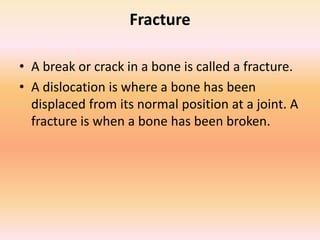Fracture
• A break or crack in a bone is called a fracture.
• A dislocation is where a bone has been
displaced from its normal position at a joint. A
fracture is when a bone has been broken.
 
