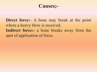 Causes;-
Direct force:- A bone may break at the point
where a heavy blow is received.
Indirect force:- a bone breaks away from the
spot of application of force.
 