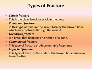 Types of Fracture
• Simple fracture
• This is the clean break or crack in the bone
• Compound fracture
• in this type of fracture the skin is torn by the broken bone
which may protrude through the wound
• Greenstick fracture
• Is a break that happens on oneside of a bone.
• Comminuted fracture
• This type of fracture produce multiple fragments
• Impacted fracture
• This type of fracture the ends of the broken bone driven in
to each other.
 