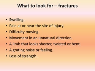 What to look for – fractures
• Swelling.
• Pain at or near the site of injury.
• Difficulty moving.
• Movement in an unnatural direction.
• A limb that looks shorter, twisted or bent.
• A grating noise or feeling.
• Loss of strength .
 