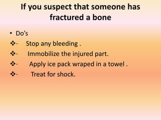 If you suspect that someone has
fractured a bone
• Do’s
· Stop any bleeding .
· Immobilize the injured part.
· Apply ice pack wraped in a towel .
· Treat for shock.
 