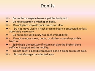 Don’ts
 · Do not force anyone to use a painful body part.
 · Do not straighten a misshapen bone.
 · Do not place ice/cold pack directly on skin.
 · Do not move victim if neck or spine injury is suspected, unless
absolutely necessary.
 · Do not move until injury has been immobilized.
 · Do not remove shoes, boots, or clothes around a possible
fracture.
 · Splinting is unnecessary if victim can give the broken bone
sufficient support and immobility.
 · Do not splint a possible fractured bone if doing so causes pain.
 · Do not Massage the affected area
 