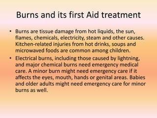 Burns and its first Aid treatment
• Burns are tissue damage from hot liquids, the sun,
flames, chemicals, electricity, steam and other causes.
Kitchen-related injuries from hot drinks, soups and
microwaved foods are common among children.
• Electrical burns, including those caused by lightning,
and major chemical burns need emergency medical
care. A minor burn might need emergency care if it
affects the eyes, mouth, hands or genital areas. Babies
and older adults might need emergency care for minor
burns as well.
 