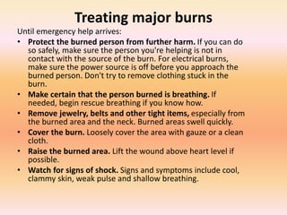 Treating major burns
Until emergency help arrives:
• Protect the burned person from further harm. If you can do
so safely, make sure the person you're helping is not in
contact with the source of the burn. For electrical burns,
make sure the power source is off before you approach the
burned person. Don't try to remove clothing stuck in the
burn.
• Make certain that the person burned is breathing. If
needed, begin rescue breathing if you know how.
• Remove jewelry, belts and other tight items, especially from
the burned area and the neck. Burned areas swell quickly.
• Cover the burn. Loosely cover the area with gauze or a clean
cloth.
• Raise the burned area. Lift the wound above heart level if
possible.
• Watch for signs of shock. Signs and symptoms include cool,
clammy skin, weak pulse and shallow breathing.
 