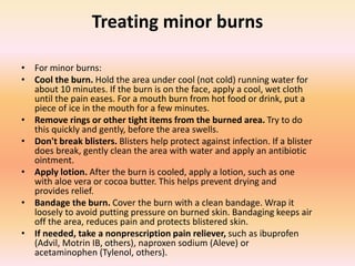 Treating minor burns
• For minor burns:
• Cool the burn. Hold the area under cool (not cold) running water for
about 10 minutes. If the burn is on the face, apply a cool, wet cloth
until the pain eases. For a mouth burn from hot food or drink, put a
piece of ice in the mouth for a few minutes.
• Remove rings or other tight items from the burned area. Try to do
this quickly and gently, before the area swells.
• Don't break blisters. Blisters help protect against infection. If a blister
does break, gently clean the area with water and apply an antibiotic
ointment.
• Apply lotion. After the burn is cooled, apply a lotion, such as one
with aloe vera or cocoa butter. This helps prevent drying and
provides relief.
• Bandage the burn. Cover the burn with a clean bandage. Wrap it
loosely to avoid putting pressure on burned skin. Bandaging keeps air
off the area, reduces pain and protects blistered skin.
• If needed, take a nonprescription pain reliever, such as ibuprofen
(Advil, Motrin IB, others), naproxen sodium (Aleve) or
acetaminophen (Tylenol, others).
 