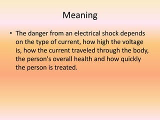 Meaning
• The danger from an electrical shock depends
on the type of current, how high the voltage
is, how the current traveled through the body,
the person's overall health and how quickly
the person is treated.
 