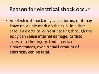 Reason for electrical shock occur
• An electrical shock may cause burns, or it may
leave no visible mark on the skin. In either
case, an electrical current passing through the
body can cause internal damage, cardiac
arrest or other injury. Under certain
circumstances, even a small amount of
electricity can be fatal.
 