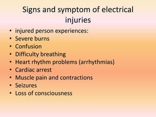 Signs and symptom of electrical
injuries
• injured person experiences:
• Severe burns
• Confusion
• Difficulty breathing
• Heart rhythm problems (arrhythmias)
• Cardiac arrest
• Muscle pain and contractions
• Seizures
• Loss of consciousness
 