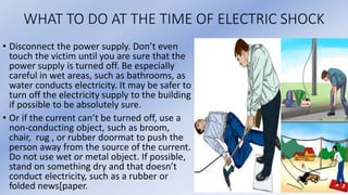 WHAT TO DO AT THE TIME OF ELECTRIC SHOCK
• Disconnect the power supply. Don’t even
touch the victim until you are sure that the
power supply is turned off. Be especially
careful in wet areas, such as bathrooms, as
water conducts electricity. It may be safer to
turn off the electricity supply to the building
if possible to be absolutely sure.
• Or if the current can’t be turned off, use a
non-conducting object, such as broom,
chair, rug , or rubber doormat to push the
person away from the source of the current.
Do not use wet or metal object. If possible,
stand on something dry and that doesn’t
conduct electricity, such as a rubber or
folded news[paper.
 