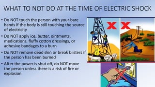 WHAT TO NOT DO AT THE TIME OF ELECTRIC SHOCK
• Do NOT touch the person with your bare
hands if the body is still touching the source
of electricity
• Do NOT apply ice, butter, ointments,
medications, fluffy cotton dressings, or
adhesive bandages to a burn
• Do NOT remove dead skin or break blisters if
the person has been burned
• After the power is shut off, do NOT move
the person unless there is a risk of fire or
explosion
 