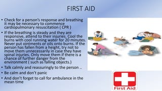 FIRST AID
• Check for a person’s response and breathing
it may be necessary to commence
cardiopulmonary resuscitation ( CPR )
• If the breathing is steady and they are
responsive, attend to their injuries. Cool the
burns with cool running water for 20 minutes.
Never put ointments or oils onto burns. If the
person has fallen from a height, try not to
move them unnecessarily in case they have
spinal injuries. Only move them if there is a
chance of further danger from the
environment ( such as falling objects.)
• Talk calmly and reassuringly to the person ..
• Be calm and don’t panic
• And don’t forget to call for ambulance in the
mean time
 