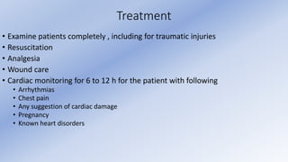 Treatment
• Examine patients completely , including for traumatic injuries
• Resuscitation
• Analgesia
• Wound care
• Cardiac monitoring for 6 to 12 h for the patient with following
• Arrhythmias
• Chest pain
• Any suggestion of cardiac damage
• Pregnancy
• Known heart disorders
 