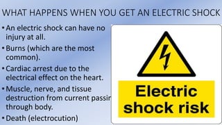 WHAT HAPPENS WHEN YOU GET AN ELECTRIC SHOCK
•An electric shock can have no
injury at all.
•Burns (which are the most
common).
•Cardiac arrest due to the
electrical effect on the heart.
•Muscle, nerve, and tissue
destruction from current passing
through body.
•Death (electrocution)
 