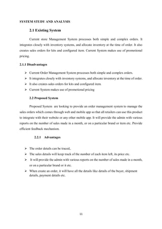 11
SYSTEM STUDY AND ANALYSIS
2.1 Existing System
Current store Management System processes both simple and complex orders. It
integrates closely with inventory systems, and allocate inventory at the time of order. It also
creates sales orders for kits and configured item. Current System makes use of promotional
pricing.
2.1.1 Disadvantages
 Current Order Management System processes both simple and complex orders.
 It integrates closely with inventory systems, and allocate inventory at the time of order.
 It also creates sales orders for kits and configured item.
 Current System makes use of promotional pricing
2.2 Proposed System
Proposed System are looking to provide an order management system to manage the
sales orders which comes through web and mobile app so that all retailers can use this product
to integrate with their website or any other mobile app. It will provide the admin with various
reports on the number of sales made in a month, or on a particular brand or item etc. Provide
efficient feedback mechanism.
2.2.1 Advantages
 The order details can be traced,.
 The sales details will keep track of the number of each item left, its price etc.
 It will provide the admin with various reports on the number of sales made in a month,
or on a particular brand or it etc.
 When create an order, it will have all the details like details of the buyer, shipment
details, payment details etc.
 
